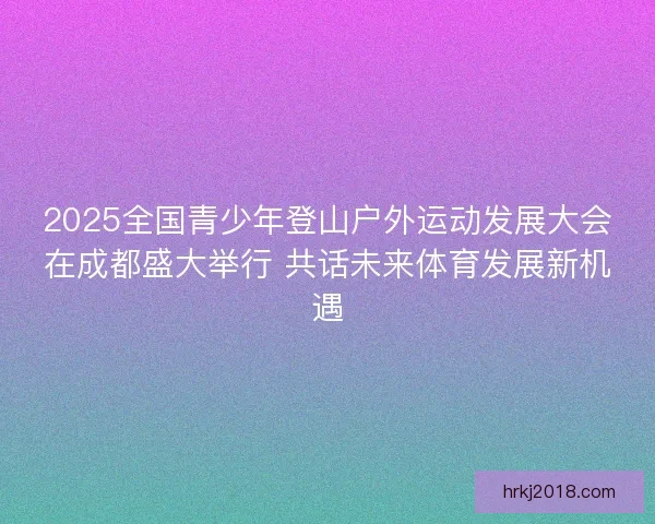 2025全国青少年登山户外运动发展大会在成都盛大举行 共话未来体育发展新机遇