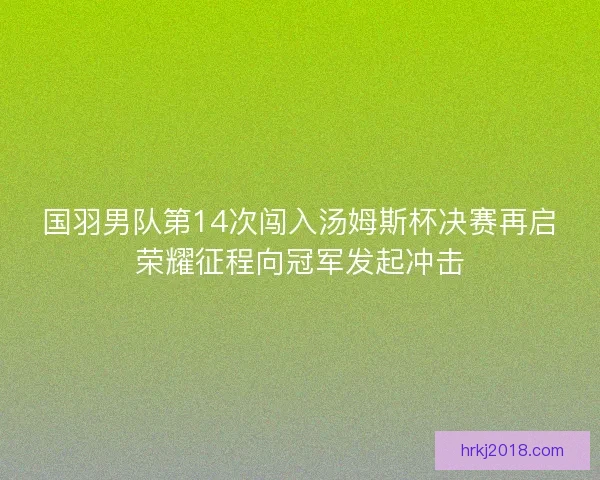 国羽男队第14次闯入汤姆斯杯决赛再启荣耀征程向冠军发起冲击
