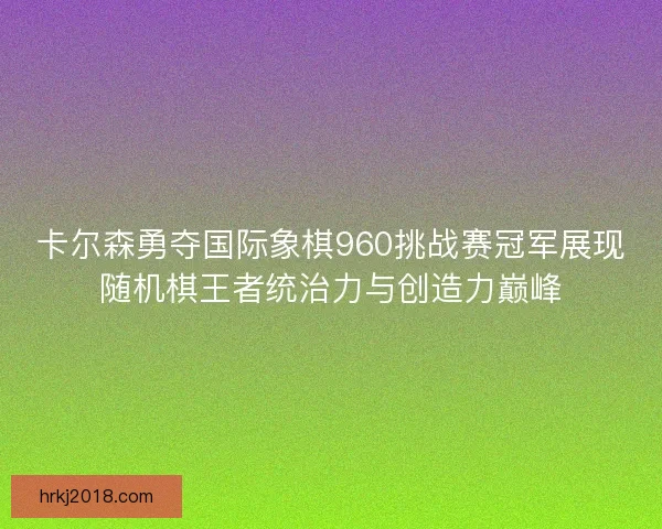卡尔森勇夺国际象棋960挑战赛冠军展现随机棋王者统治力与创造力巅峰