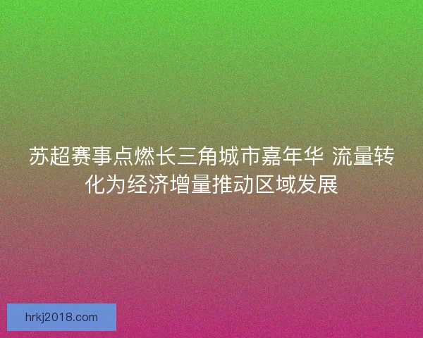 苏超赛事点燃长三角城市嘉年华 流量转化为经济增量推动区域发展