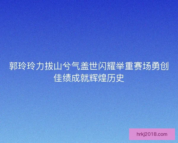 郭玲玲力拔山兮气盖世闪耀举重赛场勇创佳绩成就辉煌历史