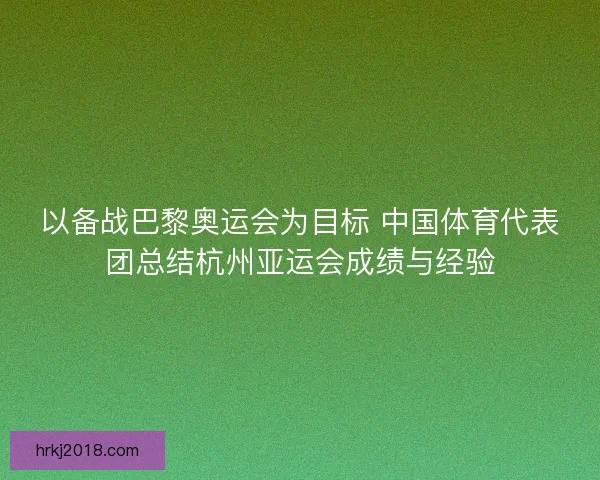 以备战巴黎奥运会为目标 中国体育代表团总结杭州亚运会成绩与经验
