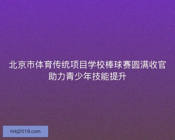 北京市体育传统项目学校棒球赛圆满收官助力青少年技能提升