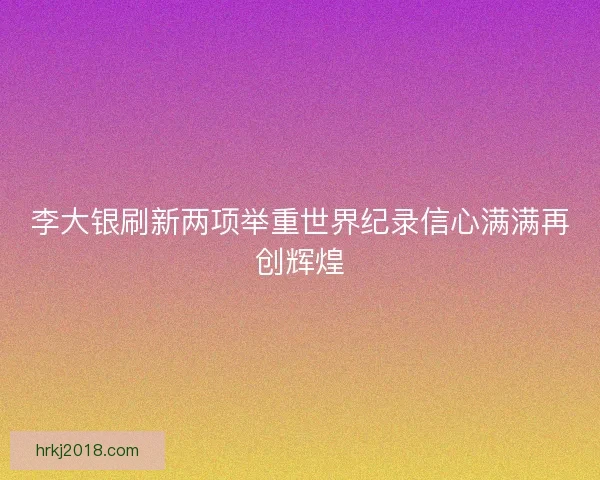李大银刷新两项举重世界纪录信心满满再创辉煌