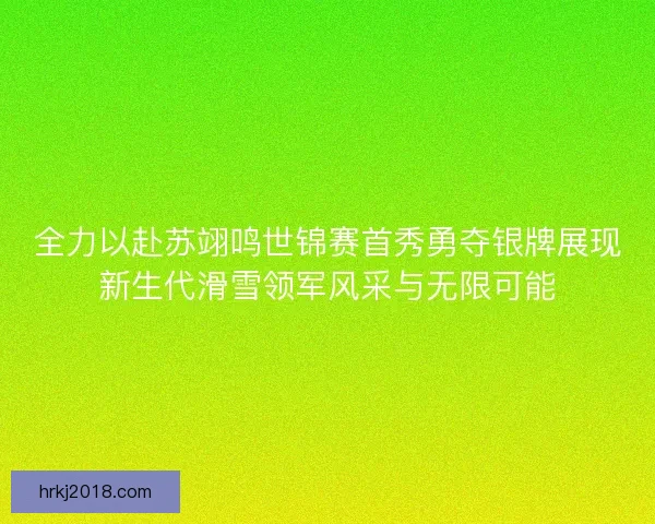 全力以赴苏翊鸣世锦赛首秀勇夺银牌展现新生代滑雪领军风采与无限可能